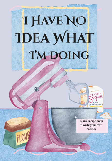 I Have No Idea What I'm Doing: Blank Recipe Book to Write Your Own
