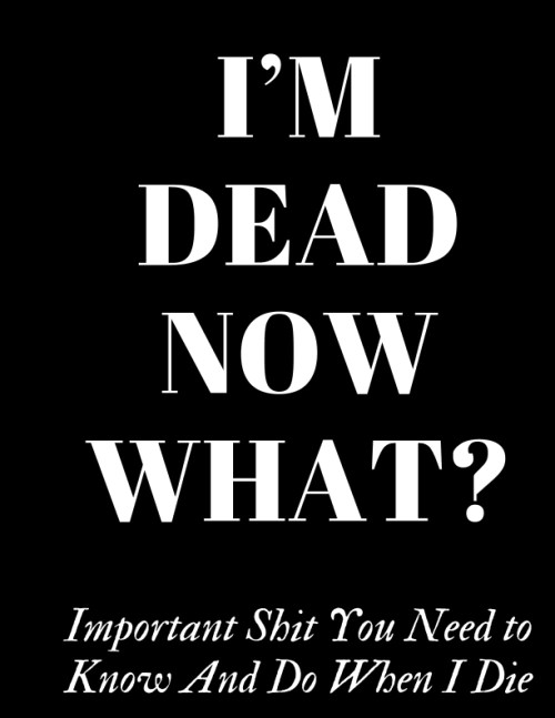 I'm Dead Now What, Important Shit You Need to Know And Do When I Die, A
