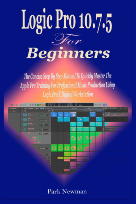 Logic Pro 10.7.5 For Beginners: The Concise Step By Step Manual To