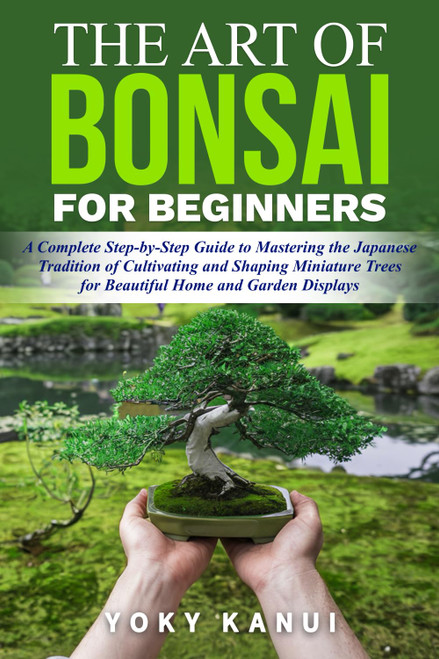 The Art of Bonsai for Beginners: A Complete Step-by-Step Guide to