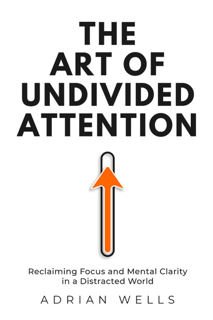 The Art of Undivided Attention: Reclaiming Focus and Mental Clarity in a