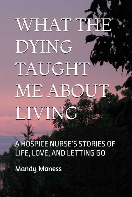 What the Dying Taught Me About Living: A Hospice Nurse's Stories of Life