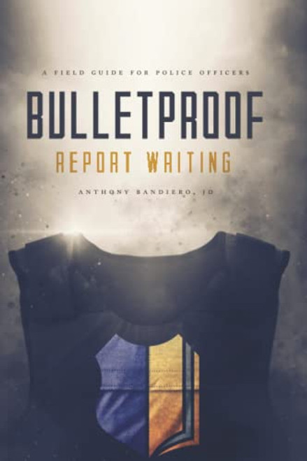 Bulletproof Report Writing: A Field Guide for Law Enforcement