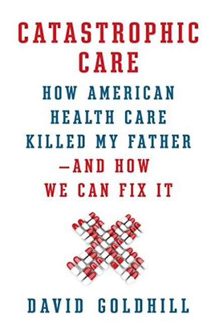 Catastrophic Care: How American Health Care Killed My Father--and How