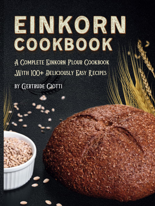 Einkorn Cookbook: A Complete Einkorn Flour Cookbook With 100+