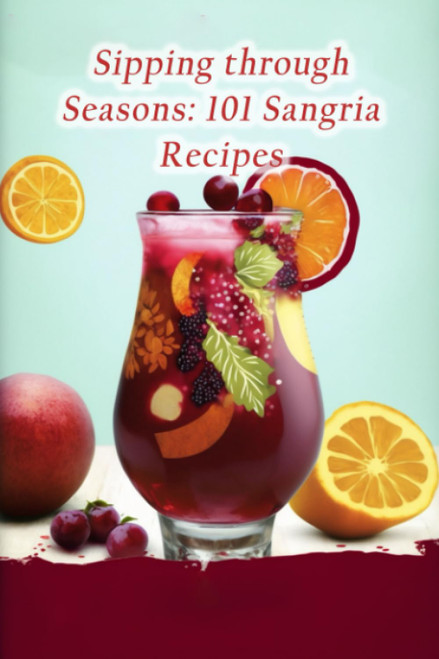 Sipping through Seasons: 101 Sangria Recipes