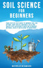Soil Science For Beginners: Your Step-By-Step Guide To Improve Soil For Optimal Crop Health, Maximize Yield And Create Pest-Resistant Plants With Orga