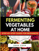 Fermenting Vegetables at Home: Step-by-Step Guide for Beginners to Transform Fresh Food into Delicious Probiotic-Rich Recipe Like Sauerkraut, kimchi &