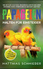 Papageien Halten Für Einsteiger: Wie Sie Kauf, Haltung, Ernährung Und Pflege Ihrer Papageien Ohne Vorerfahrung Gekonnt Meistern - Inkl. Tipps Bei Krankheit Eines Papagei (German Edition)