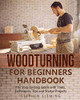 Woodturning For Beginners Handbook: The Step-By-Step Guide With Tools, Techniques, Tips And Starter Projects