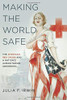 Making the World Safe: The American Red Cross And A Nation's Humanitarian Awakening