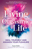 Living An Orgasmic Life: Heal Yourself and Awaken Your Pleasure
