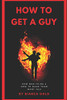 How To Get A Guy: How Men Think And How To Make Them Want You
