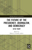 The Future Of The Presidency, Journalism, And Democracy: After Trump (Routledge Research In Journalism)