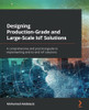 Designing Production-Grade And Large-Scale Iot Solutions: A Comprehensive And Practical Guide To Implementing End-To-End Iot Solutions