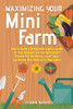 Maximizing Your Mini Farm: How To Create A Sustainable Organic Garden In Your Backyard You Can Be Proud Of (Square Foot Gardening, Small Space Gardening, Mini Farming For Beginners)