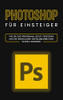 Photoshop für Einsteiger: Wie Sie das Programm leicht verstehen und die Grundlagen der Bildbearbeitung schnell erlernen (German Edition)