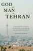 God And Man In Tehran: Contending Visions Of The Divine From The Qajars To The Islamic Republic