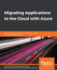Migrating Applications to the Cloud with Azure: Re-architect and rebuild your applications using cloud-native technologies