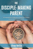 The Disciple-Making Parent: A Comprehensive Guidebook For Raising Your Children To Love And Follow Jesus Christ