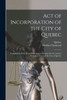 Act of Incorporation of the City of Quebec [microform]: Compilation of the Several Statutes Concerning That Act and the Recorder's Court of the City of Quebec