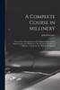 A Complete Course in Millinery; Twenty-four Practical Lessons Detailing the Processes for Mastering the art of Millinery; a Text Book for Teachers of Millinery. A Guide for the Millinery Workroom