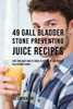 49 Gall Bladder Stone Preventing Juice Recipes: Feed Your Body What It Needs To Get Rid Of And Prevent Gall Bladder Stones