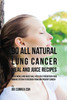 90 All Natural Lung Cancer Meal And Juice Recipes: These Meals And Juices Will Help You Strengthen Your Immune System To Recover From And Prevent Cancer