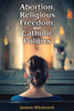 Abortion, Religious Freedom, And Catholic Politics