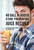 49 Gall Bladder Stone Preventing Juice Recipes: Feed Your Body What It Needs To Get Rid Of And Prevent Gall Bladder Stones