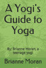 A Yogi's Guide to Yoga: By: Brianne Moran, a teenage yogi