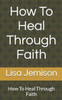 How To Heal Through Faith: How To Heal Through Faith