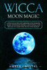 Wicca Moon Magic : A Wiccan Guide And Grimoire For Working Magic With Moon Energy, Moon Spells And Rituals To Learn Practicing Witchcraft