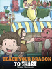 Teach Your Dragon To Share : A Dragon Book To Teach Kids How To Share. A Cute Story To Help Children Understand Sharing And Teamwork.