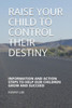 Raise Your Child To Control Their Destiny : Information And Action Steps To Help Our Children Grow And Succeed