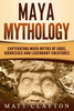 Maya Mythology: Captivating Maya Myths Of Gods, Goddesses And Legendary Creatures