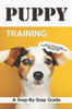 Puppy Training: A Step-By-Step Guide: How To Train Your Puppy Into Becoming A Well Behaved Dog (The Right Way)