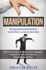 Manipulation : Manipulationstechniken Verstehen Und Anwenden. Wie Sie Menschen Im Alltag Zu Ihren Gunsten Manipulieren Und Sich Selbst Vor Manipulation Schützen