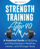 Strength Training After 40 : A Practical Guide To Building And Maintaining A Healthier, Leaner, And Stronger Body: A Practical Guide To Building And Maintaining A Healthier, Leaner, And Stronger Body