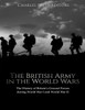 The British Army In The World Wars : The History Of Britain'S Ground Forces During World War I And World War Ii