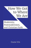 How We Got To Where We Are: Modernity, Postmodernism, And Christian Faith