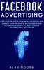 Facebook Advertising: Step by Step Guide on How to Advertise and Market Your Products on Facebook and Get Maximum Profit - Create Passive income from your home
