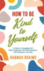 How To Be Kind To Yourself: A Guide To Navigating Life's Daily Challenges With Self-Compassion, Self-Acceptance, And Ease