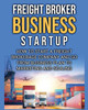 Freight Broker Business Startup: How To Start A Freight Brokerage Company And Go From Business Plan To Marketing And Scaling.