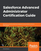 Salesforce Advanced Administrator Certification Guide: Become a Certified Advanced Salesforce Administrator with this exam guide