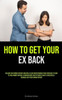 How to Get Your Ex Back : Reclaim Your Former Partner: Maintain A Clear Understanding Of What Messages To Send To Your Former Partner: A Comprehensive And Systematic Guide To Successfully Reconcile With Your Former Partner