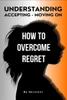 How to Overcome Regret: Understanding, Accepting, and Moving On