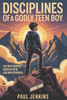 Disciplines Of A Godly Teen Boy: Live with Purpose. Grow in Faith. Lead with Strength