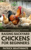 Raising Backyard Chickens for Beginners: A Simple Guide to Coop Setup, Feeding, Care, and Enjoying Fresh Eggs Every Day