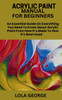 Acrylic Paint Manual for Beginners: An Essential Guide On Everything You Need To Know About Acrylic Paint From How It's Made To How It's Been Used